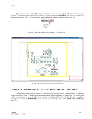 cenidet




         Para redibujar las líneas de la red de conexiones, de manera que se muestren en pantalla las trayectorias más cortas
que unen las terminales de los dispositivos en el circuito, se presiona el botón “REFRESH ALL” que se encuentra en la
barra de herramientas, figura 453, el resultado de la ejecución de este comando se muestra en la figura 454.




                              Fig. 453.- Botón de ejecución del comando “REFRESH ALL”.




                                  Fig. 454.- Líneas de la red de conexiones actualizadas.



CAMBIOS EN LAS FORMAS DE LAS HUELLAS ASIGNADAS A LOS DISPOSITIVOS

         Antes de generar las pistas que unirán las terminales de los dispositivos en el circuito impreso, es una buena
estrategia cambiar la forma y/o tamaño que tienen algunas huellas de las terminales de los dispositivos. Para cambiar estas
huellas se requiere cambiar las propiedades que se encuentra en la tabla de huellas de terminales, el acceso a esta tabla se
realiza por medio la opción “PADSTACK” que se encuentra en la ventana que abre el botón “VIEW SPREADSHEET”,
figura 455.




Cadence                                                                                                             286
OrCAD REL. 9.2 LITE
 
