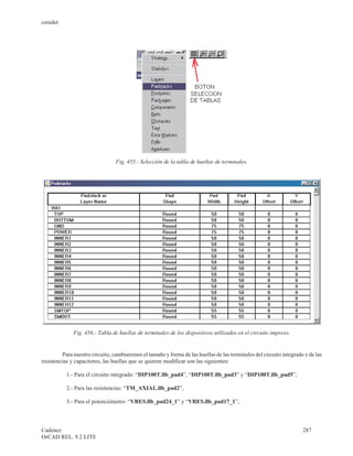 cenidet




                                 Fig. 455.- Selección de la tabla de huellas de terminales.




              Fig. 456.- Tabla de huellas de terminales de los dispositivos utilizados en el circuito impreso.


         Para nuestro circuito, cambiaremos el tamaño y forma de las huellas de las terminales del circuito integrado y de las
resistencias y capacitores, las huellas que se quieren modificar son las siguientes:

           1.- Para el circuito integrado: “DIP100T.llb_pad4”, “DIP100T.llb_pad3” y “DIP100T.llb_pad5”,

           2.- Para las resistencias: “TM_AXIAL.llb_pad2”,

           3.- Para el potenciómetro: “VRES.llb_pad24_1” y “VRES.llb_pad17_1”,



Cadence                                                                                                              287
OrCAD REL. 9.2 LITE
 