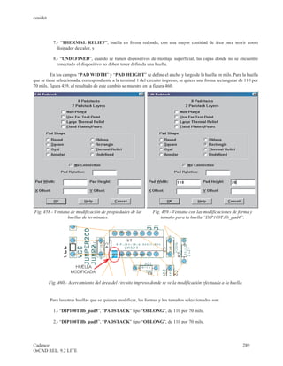 cenidet




            7.- “THERMAL RELIEF”, huella en forma redonda, con una mayor cantidad de área para servir como
              disipador de calor, y

            8.- “UNDEFINED”, cuando se tienen dispositivos de montaje superficial, las capas donde no se encuentre
              conectado el dispositivo no deben tener definida una huella.

          En los campos “PAD WIDTH” y “PAD HEIGHT” se define el ancho y largo de la huella en mils. Para la huella
que se tiene seleccionada, correspondiente a la terminal 1 del circuito impreso, se quiere una forma rectangular de 110 por
70 mils, figura 459, el resultado de este cambio se muestra en la figura 460.




Fig. 458.- Ventana de modificación de propiedades de las         Fig. 459.- Ventana con las modificaciones de forma y
                 huellas de terminales.                              tamaño para la huella “DIP100T.llb_pad4”.




          Fig. 460.- Acercamiento del área del circuito impreso donde se ve la modificación efectuada a la huella.


          Para las otras huellas que se quieren modificar, las formas y los tamaños seleccionados son:

            1.- “DIP100T.llb_pad3”, “PADSTACK” tipo “OBLONG”, de 110 por 70 mils,

            2.- “DIP100T.llb_pad5”, “PADSTACK” tipo “OBLONG”, de 110 por 70 mils,




Cadence                                                                                                              289
OrCAD REL. 9.2 LITE
 