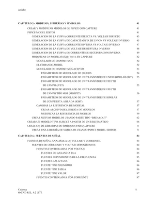 cenidet




CAPITULO 3.- MODELOS, LIBRERIAS Y SIMBOLOS                                           41
          CREAR Y MODIFICAR MODELOS DE PSPICE CON CAPTURE                            41
          PSPICE MODEL EDITOR                                                            41
             GENERACION DE LA CURVA CORRIENTE DIRECTA VS. VOLTAJE DIRECTO            43
             GENERACION DE LA CURVA DE CAPACITANCIA DE UNION VS VOLTAJE INVERSO      45
             GENERACION DE LA CURVA CORRIENTE INVERSA VS VOLTAJE INVERSO             47
             GENERACION DE LA CURVA DE VOLTAJE DE RUPTURA INVERSO                    48
             GENERACION DE LA CURVA DE CORRIENTE DE RECUPERACION INVERSA             49
             MODIFICAR UN MODELO EXISTENTE EN CAPTURE                                52
                MODELADO DE DISPOSITIVOS                                             52
                EL COMANDO.MODEL                                                      52
                MODELADO DE DISPOSITIVOS ACTIVOS                                     53
                   PARAMETROS DE MODELADO DE DIODOS                                  54
                   PARAMETROS DE MODELADO DE UN TRANSISTOR DE UNION BIPOLAR (BJT)    55
                   PARAMETROS DE MODELADO DE UN TRANSISTOR DE EFECTO
                      DE CAMPO (JFET)                                                    55
                   PARAMETROS DE MODELADO DE UN TRANSISTOR DE EFECTO
                      DE CAMPO TIPO MOS (MOSFET)                                     56
                   PARAMETROS DE MODELADO DE UN TRANSISTOR DE BIPOLAR
                      DE COMPUERTA AISLADA (IGBT)                                    57
                CAMBIAR LA REFERENCIA DE MODELO.                                     57
                   CREAR ARCHIVO DE LIBRERÍA DE MODELOS                              57
                   MODIFICAR LA REFERENCIA DE MODELO                                 59
             CREAR NUEVOS MODELOS USANDO PARTE TIPO “BREAKOUT”                       62
          CREAR UN MODELO TIPO .SUBCKT A PARTIR DE UN ESQUEMATICO                    66
          CREACION DE LIBRERIAS DE SIMBOLOS PARA CAPTURE                             71
             CREAR UNA LIBRERÍA DE SIMBOLOS USANDO PSPICE MODEL EDITOR.              71

CAPITULO 4.- FUENTES DE SEÑAL                                                        84
          FUENTES DE SEÑAL ANALOGICA DE VOLTAJE Y CORRIENTE.                         84
             FUENTES DE CORRIENTE Y VOLTAJE DEPENDIENTES                             84
                FUENTES CONTROLADAS POR VOLTAJE                                      84
                   FUENTES DE GANANCIA FIJA                                          85
                   FUENTES DEPENDIENTES DE LA FRECUENCIA                             85
                   FUENTE LAPLACIANA                                                 86
                   FUENTE TIPO POLINOMIO                                             86
                   FUENTE TIPO TABLA                                                 86
                   FUENTE TIPO VALOR                                                 87
                FUENTES CONTROLADAS POR CORRIENTE                                    87



Cadence                                                                             ii
OrCAD REL. 9.2 LITE
 