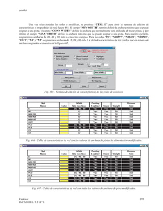 cenidet




         Una vez seleccionadas las redes a modificar, se presiona “CTRL E” para abrir la ventana de edición de
características o propiedades de red, figura 465. El campo “MIN WIDTH” permite definir la anchura mínima que se puede
asignar a una pista; el campo “CONN WIDTH” define la anchura que normalmente será utilizada al trazar pistas, y por
último el campo “MAX WIDTH” define la anchura máxima que se puede asignar a una pista. Para nuestro ejemplo,
asignaremos anchuras de 20, 40 y 80 mils a estos tres campos. Para las redes “IN”, “N00397”, “N00451”, “N00505”,
“OUT”, “X1” y “X2” asignaremos anchuras de 12, 20 y 80 mils. La tabla de características de red con los nuevos valores de
anchura asignados se muestra en la figura 467.




                       Fig. 465.- Ventana de edición de características de las redes de conexión.




      Fig. 466.- Tabla de características de red con los valores de anchura de pistas de alimentación modificados.




           Fig. 467.- Tabla de características de red con todos los valores de anchura de pista modificados.



Cadence                                                                                                         292
OrCAD REL. 9.2 LITE
 