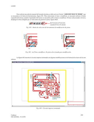 cenidet




         Para realizar una edición manual del trazado de pistas se debe activar el botón “ADD/EDIT ROUTE MODE” que
se encuentra en la barra de herramientas, figura 481. Para seleccionar el trazo a modificar, es necesario utilizar el botón
izquierdo del mouse cuando el apuntador del mouse se encuentra sobre el trazo a modificar. El trazo seleccionado volverá a
desplegar la línea delgada que se tenía antes de generar la pista, figura 482b.




                            Fig. 481.- Botón de selección de herramienta de modificación de pistas.




                               (a)                                                            (a)

                          Fig. 482.- (a) Pista a modificar, (b) pista seleccionada para modificación.


            La figura 483 muestra el circuito impreso terminado con algunas modificaciones en la forma de los trazos de la cara
inferior.




                                            Fig. 483.- Circuito impreso terminado.



Cadence                                                                                                               299
OrCAD REL. 9.2 LITE
 