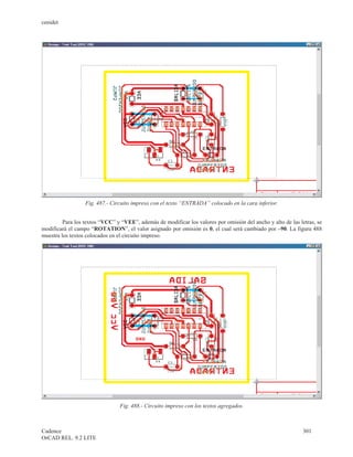 cenidet




                  Fig. 487.- Circuito impreso con el texto “ENTRADA” colocado en la cara inferior.


         Para los textos “VCC” y “VEE”, además de modificar los valores por omisión del ancho y alto de las letras, se
modificará el campo “ROTATION”, el valor asignado por omisión es 0, el cual será cambiado por –90. La figura 488
muestra los textos colocados en el circuito impreso.




                                Fig. 488.- Circuito impreso con los textos agregados.



Cadence                                                                                                      301
OrCAD REL. 9.2 LITE
 