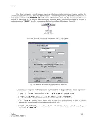 cenidet




         Para llenar los espacios vacíos del circuito impreso y utilizarlo como plano de tierra, se requiere modificar las
características del obstáculo que se utilizó para definir el tamaño del circuito impreso. Para poder realizar esta operación es
necesario presionar el botón “OBSTACLE TOOL” de la barra de herramientas, figura 489. Para seleccionar el obstáculo se
posicona el cursor sobre él y se presiona el botón izquierdo del mouse. Con el obstáculo seleccionado se presiona la
secuencia de teclas “CTRL E” para abrir la ventana de edición de propiedades del obstáculo, figura 490.




                           Fig. 489.- Botón de selección de herramienta “OBSTACLE TOOL”.




                               Fig. 490.- Ventana de edición de propiedades del obstáculo.


          Los campos que se requieren modificar para crear un plano de tierra en el espacio libre del circuito impreso son:

           1.- “OBSTACLE TYPE”, debe cambiarse de “BOARD OUTLINE” a “COUPER POUR”,

           2.- “OBSTACLE LAYER”, debe cambiarse de “GLOBAL LAYER” a “BOTTOM”,

           3.- “CLEARENCE”, define el espacio entre el plano de tierra que se quiere generar y las pistas del circuito
             impreso, para nuestro ejemplo, utilizaremos un espacio de 30 mils.

           4.- “NET ATTACHMENT”, debe cambiarse de “-“ a “0”, “0” define la tierra utilizada en el diagrama
             esquemático de CAPTURE.



Cadence                                                                                                               302
OrCAD REL. 9.2 LITE
 