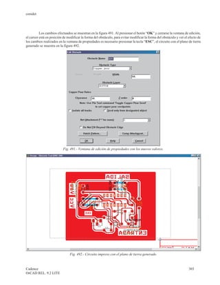 cenidet




          Los cambios efectuados se muestran en la figura 491. Al presionar el botón “OK” y cerrarse la ventana de edición,
el cursor está en posición de modificar la forma del obstáculo, para evitar modificar la forma del obstáculo y ver el efecto de
los cambios realizados en la ventana de propiedades es necesario presionar la tecla “ESC”, el circuito con el plano de tierra
generado se muestra en la figura 492.




                           Fig. 491.- Ventana de edición de propiedades con los nuevos valores.




                               Fig. 492.- Circuito impreso con el plano de tierra generado.



Cadence                                                                                                               303
OrCAD REL. 9.2 LITE
 