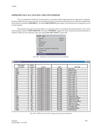 cenidet




IMPRESIÓN DE LAS CAPAS DEL CIRCUITO IMPRESO

          Una vez terminado el diseño del circuito impreso, es necesario realizar impresiones de las capas que lo componen.
De manera adicional a las capas en las que se encuentran las pistas, en los procesos de producción se utilizan las impresiones
de las capas de ensamble (ASSEMBLY) y de malla (SIKLSCREEN) para ayudar a la localización de los dispositivos en el
circuito impreso.

         Para imprimir por capas el circuito impreso, es necesario entrar en el modo de post procesamiento, esto se hace
seleccionando la opción “POST PROCESS” del menú “WINDOW”, figura 493. En la ventana de post procesamiento se
muestra la tabla con las veinticinco capas que maneja OrCAD LAYOUT, figura 494.




                                  Fig. 493.- Ventana de selección de post procesamiento.




                             Fig. 494.- Tabla de selección de capas para post procesamiento.



Cadence                                                                                                              304
OrCAD REL. 9.2 LITE
 