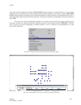 cenidet




capa sobre la hoja de impresión. El campo “SCALE RATIO” permite imprimir en escalas diferentes a 1, esto se utiliza
cuando el proceso de fabricación del circuito impreso utiliza métodos fotográficos. Por último, el campo “ROTATION
(CCW)” permite asignar una rotación o giro de la hoja de impresión en sentido contrario a las manecillas del reloj, esto se
utiliza para utilizar mejor el área de la hoja de impresión. Al terminar de modificar las propiedades de la capa se presiona el
botón “OK”.

         Con estas nuevos valores de propiedades asignados, y con la capa aun seleccionada, presionamos el botón derecho
del mouse, esto abre una ventana de selección de opciones, figura 497; seleccionamos la opción “PREVIEW”, esto hace
que los colores de los trazos desplegados en pantalla cambien, y solo se visualicen los correspondientes a la capa
seleccionada, figura 498.




                             Fig. 497.- Ventana de selección de opciones de edición de capas.




                           Fig. 498.- Capa superior vista con la opción de visualización previa.




Cadence                                                                                                               306
OrCAD REL. 9.2 LITE
 