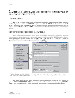 cenidet




CAPITULO 8.- GENERACION DE REPORTES E INTERFAZ CON
APLICACIONES MS OFFICE.

INTRODUCCION

          OrCAD rel. 9.2 permite generar reportes tales como lista de materiales, lista de referencias cruzadas. Además, el
transferir diagramas esquemáticos de CAPTURE, y gráficas de señales de PSPICE AD, hacia aplicaciones de MS
OFFICE tales como WORD y POWERPOINT es una tarea sencilla y rápida, también es posible transferir los datos que
definen a un trazo de PSPICE AD hacia EXCEL. A continuación se describirán los métodos necesarios para realizar estas
acciones.


GENERACION DE REPORTES EN CAPTURE

          Como se mencionó anteriormente, se pueden generar reportes de lista de materiales y de referencias cruzadas de
componentes, estos reportes se generan en el administrador de proyectos del programa CAPTURE. Para generar el reporte
de lista de materiales, se ejecuta el comando “BILL OF MATERIALS...” del menú “TOOLS”, figura 501. La ventana que
aparece, figura 502, permite configurar algunas características del reporte.

                                FT
                               A
                              R
                             D




  Fig. 501.- Menú de selección “TOOLS”
                                                    Fig. 502.- Ventana de configuración para la lista de materiales.
  para la creación del listado de material.


        Esta ventana permite definir el alcance de generación de la lista de materiales, el campo “SCOPE” contiene dos
opciones: “PROCESS ENTIRE DESIGN”, esta opción genera la lista de materiales del diseño completo; y “PROCESS
SELECTION”, esta opción genera la lista de materiales del esquemático o carpeta de esquemáticos seleccionada.




Cadence                                                                                                           308
OrCAD REL. 9.2 LITE
 
