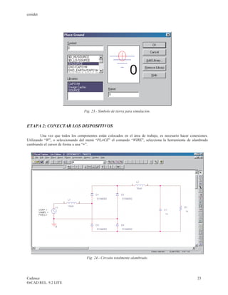 cenidet




                                   Fig. 23.- Símbolo de tierra para simulación.



ETAPA 2: CONECTAR LOS DISPOSITIVOS

         Una vez que todos los componentes están colocados en el área de trabajo, es necesario hacer conexiones.
Utilizando “W”, o seleccionando del menú “PLACE” el comando “WIRE”, selecciona la herramienta de alambrado
cambiando el cursor de forma a una “+”.




                                     Fig. 24.- Circuito totalmente alambrado.




Cadence                                                                                                  23
OrCAD REL. 9.2 LITE
 