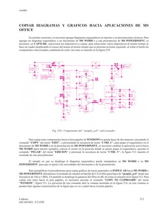 cenidet




COPIAR DIAGRAMAS Y GRAFICOS HACIA APLICACIONES DE MS
OFFICE
         En muchas ocasiones, es necesario agregar diagramas esquemáticos en reportes o en presentaciones técnicas. Para
agregar un diagrama esquemático a un documento de MS WORD o a una presentación de MS POWERPOINT, es
necesario, en CAPTURE, seleccionar los dispositivos a copiar; para seleccionar varios dispositivos al mismo tiempo se
hace un cuadro desplazando el cursor del mouse al mismo tiempo que se presiona su botón izquierdo, al soltar el botón los
componentes seleccionados cambiarán de color, tal como se muestra en la figura 510.




                               Fig. 510.- Componentes del “ejemplo_pcb” seleccionados.


         Para copiar estos componentes hacia el pisa papeles de WINDOWS se puede hacer de dos maneras: ejecutando el
comando “COPY” del menú “EDIT”, o presionando la secuencia de teclas “CTRL C”, para pegar el esquemático en el
documento de MS WORD o en la presentación de MS POWERPOINT, es necesario cambiar la aplicación activa hacia
MS WORD (para nuestro ejemplo), colocar el cursor en la posición donde se quiere pegar el esquemático, ejecutar el
comando “PEGAR” del menú “EDICION” o presionar la secuencia de teclas “CTRL V”, la figura 511 muestra el
resultado de este procedimiento.

     El tamaño en que se despliega el diagrama esquemático puede manipularse en MS WORD o en MS
POWERPOINT para que se ajuste a las necesidades del documento o de la presentación.

         Para ejemplificar el procedimiento para copiar gráficos de trazos generados en PSPICE AD hacia MS WORD o
MS POWERPOINT utilizaremos el resultado de simular en barrido de CA el filtro pasa bajos de “ejemplo_pcb” desde una
frecuencia de 1Hz a 1 MHz. En pantalla se despliega la ganancia del filtro en dB, tal como se muestra en la figura 512. Para
copiar este trazo hacia el pisa papeles, es necesario ejecutar el comando “COPY TO CLIPBOARD” del menú
“WINDOW”, figura 513. La ejecución de este comando abre la ventana mostrada en la figura 514, en esta ventana se
pueden fijar algunas características de la figura que se va a copiar hacia el porta papeles.



Cadence                                                                                                            312
OrCAD REL. 9.2 LITE
 