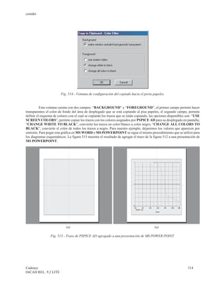 cenidet




                        Fig. 514.- Ventana de configuración del copiado hacia el porta papeles.


          Esta ventana cuenta con dos campos: “BACKGROUND” y “FOREGROUND”, el primer campo permite hacer
transparentes el color de fondo del área de desplegado que se está copiando al pisa papeles, el segundo campo, permite
definir el esquema de colores con el cual se copiarán los trazos que se están copiando, las opciones disponibles son: “USE
SCREEN COLORS”, permite copiar los trazos con los colores asignados por PSPICE AD para su desplegado en pantalla;
“CHANGE WHITE TO BLACK”, convierte los trazos en color blanco a color negro; “CHANGE ALL COLORS TO
BLACK”, convierte el color de todos los trazos a negro. Para nuestro ejemplo, dejaremos los valores que aparecen por
omisión. Para pegar esta gráfica en MS WORD o MS POWERPOINT se sigue el mismo procedimiento que se utilizó para
los diagramas esquemáticos. La figura 515 muestra el resultado de agregar el trazo de la figura 512 a una presentación de
MS POWERPOINT.




                            (a)                                                           (a)

                 Fig. 515.- Trazo de PSPICE AD agregado a una presentación de MS POWER POINT.




Cadence                                                                                                          314
OrCAD REL. 9.2 LITE
 