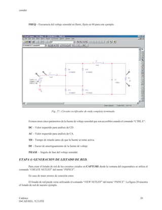 cenidet




          FREQ – Frecuencia del voltaje senoidal en Hertz, fíjelo en 60 para este ejemplo.




                               Fig. 27.- Circuito rectificador de onda completa terminado.


          Existen otros cinco parámetros de la fuente de voltaje senoidal que son accesibles usando el comando “CTRL E”:

          DC – Valor requerido para análisis de CD.

          AC – Valor requerido para análisis de CA.

          TD – Tiempo de retardo antes de que la fuente se torne activa.

          DF – Factor de amortiguamiento de la fuente de voltaje.

          PHASE – Angulo de fase del voltaje senoidal.

ETAPA 4: GENERACION DE LISTADO DE RED.

       Para crear el listado de red de los circuitos creados en CAPTURE desde la ventana del esquemático se utiliza el
comando “CREATE NETLIST” del menú “PSPICE”.

          En caso de tener errores de conexión estos

          El listado de red puede verse utilizando el comando “VIEW NETLIST” del menú “PSPICE”. La figura 28 muestra
el listado de red de nuestro ejemplo.



Cadence                                                                                                            26
OrCAD REL. 9.2 LITE
 