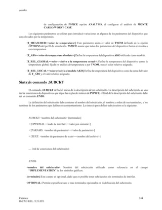 cenidet




                         de configuración de PSPICE opción ANALYSIS, al configurar el análisis de MONTE
                         CARLO/WORST CASE.

         Los siguientes parámetros se utilizan para introducir variaciones en algunos de los parámetros del dispositivo que
son afectados por la temperatura.

       [T_MEASURED=<valor de temperatura>] Este parámetro anula el valor de TNOM definido en la opción
         OPTIONS del perfil de simulación. PSPICE asume que todos los parámetros del dispositivo fueron extraidos a
         esta temperatura.

       [T_ABS=<valor de temperatura absoluta>] Define la temperatura del dispositivo AKO utilizado como modelo.

       [T_REL_GLOBAL=<valor relativo a la temperatura actual>] Define la temperatura del dispositivo como la
         temperatura global, fijada en análisis de temperatura o por TNOM, mas el valor relativo asignado.

       [T_REL_LOCAL=<valor relativo al modelo AKO] Define la temperatura del dispositivo como la suma del valor
         de T_ABS y el valor relativo asignado.


Sintaxis comando .SUBCKT

         El comando .SUBCKT define el inicio de la descripción de un subcircuito. La descripción del subcircuito es una
red de conexiones de dispositivos que sigue las reglas de sintaxis de PSPICE, el final de la descripción del subcircuito debe
ser un comando .ENDS.

        La definición del subcircuito debe contener el nombre del subcircuito, el nombre y orden de sus terminales, y los
nombres de los parámetros que definen su comportamiento. La sintaxis para definir subcircuitos es la siguiente:



          .SUBCKT <nombre del subcircuito> [terminales]

          + [OPTIONAL: <nodo de interfaz>=<valor por omisión>]

          + [PARAMS: <nombre de parámetro>=<valor de parámetro>]

          + [TEXT: <nombre de parámetro de texto>=<nombre del archivo>]



          .... (red de conexiones del subcircuito)



          .ENDS

       <nombre del subcircuito> Nombre del subcircuito                    utilizado   como     referencia   en   el    campo
        “IMPLEMENTATION” de los símbolos gráficos.

       [terminales] Este campo es opcional, dado que es posible tener subcircuitos sin terminales de interfaz.

       OPTIONAL: Permite especificar uno o mas terminales opcionales en la definición del subcircuito.




Cadence                                                                                                               344
OrCAD REL. 9.2 LITE
 