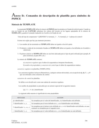 cenidet




Anexo D.- Comandos de descripción de plantilla para símbolos de
PSPICE

Sintaxis de TEMPLATE

        La propiedad TEMPLATE define la sintaxis de PSPICE para la entrada en el listado de red de la parte. Cuando se
crea un listado de red, CAPTURE substituye los valores del circuito en los lugares apropiados de la sintaxis de
TEMPLATE y guarda el comando traducido en el archivo de listado de red.

          <letra del tipo de componente>^@REFDES %<terminal_1> .. %<terminal_n> <cadenas de control>

          Existen tres reglas que hay que mantener presentes:

          1.- Los nombre de las terminales en TEMPLATE deben ser iguales a las de la parte.

          2.- El número y orden de las terminales listadas en TEMPLATE deben ser iguales a las definidas en el modelo o
                   subcircuito.

          3.- El primer carácter en TEMPLATE debe ser una letra adecuada para el tipo de parte utilizada (por ejemplo, R
                    para resistencia, Q para BJT, etc.)

          La sintaxis de TEMPLATE contiene:
                   a) caracteres regulares que el editor de esquemáticos interpreta literalmente,
                   b) nombre de propiedades y caracteres de control que el editor de esquemáticos traduce.

          caracteres regulares en plantillas (TEMPLATES)

           Los caracteres regulares incluyen alfanuméricos, cualquier carácter del teclado, con excepción de @, &, ?, ~, y #
            que son utilizados como caracteres de control.

          caracteres de control en plantillas.

           Se define a un identificador como una cadena de caracteres regulares.

           Los nombre de propiedades se preceden por un carácter especial de la siguiente manera:

                   [@ | ? | ~ | # | & ] identificador

           La siguiente tabla muestra el significado de estas propiedades:

          SINTAXIS                                                        ACCION
  @<identficador>                Se reemplaza por el valor del identificador, si el identificador está definido.
  ?<identificador> s...s         Se reemplaza por el texto definido en s...s si el identificador está definido.
                                 Se reemplaza por el primer texto definido en s...s si el identificador está definido, en caso
  ?<identificador> s...s s...s
                                 contrario se reemplaza por el segundo texto.
  ~<identificador> s...s         Se reemplaza por el valor definido en s...s si el identificador no está definido.




Cadence                                                                                                               346
OrCAD REL. 9.2 LITE
 