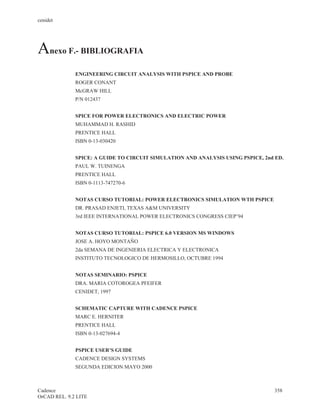 cenidet




Anexo F.- BIBLIOGRAFIA
              ENGINEERING CIRCUIT ANALYSIS WITH PSPICE AND PROBE
              ROGER CONANT
              McGRAW HILL
              P/N 012437


              SPICE FOR POWER ELECTRONICS AND ELECTRIC POWER
              MUHAMMAD H. RASHID
              PRENTICE HALL
              ISBN 0-13-030420


              SPICE: A GUIDE TO CIRCUIT SIMULATION AND ANALYSIS USING PSPICE, 2nd ED.
              PAUL W. TUINENGA
              PRENTICE HALL
              ISBN 0-1113-747270-6


              NOTAS CURSO TUTORIAL: POWER ELECTRONICS SIMULATION WTH PSPICE
              DR. PRASAD ENJETI, TEXAS A&M UNIVERSITY
              3rd IEEE INTERNATIONAL POWER ELECTRONICS CONGRESS CIEP’94


              NOTAS CURSO TUTORIAL: PSPICE 6.0 VERSION MS WINDOWS
              JOSE A. HOYO MONTAÑO
              2da SEMANA DE INGENIERIA ELECTRICA Y ELECTRONICA
              INSTITUTO TECNOLOGICO DE HERMOSILLO, OCTUBRE 1994


              NOTAS SEMINARIO: PSPICE
              DRA. MARIA COTOROGEA PFEIFER
              CENIDET, 1997


              SCHEMATIC CAPTURE WITH CADENCE PSPICE
              MARC E. HERNITER
              PRENTICE HALL
              ISBN 0-13-027694-4


              PSPICE USER’S GUIDE
              CADENCE DESIGN SYSTEMS
              SEGUNDA EDICION MAYO 2000



Cadence                                                                          358
OrCAD REL. 9.2 LITE
 