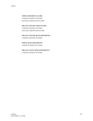 cenidet




              PSPICE REFERENCE GUIDE
              CADENCE DESIGN SYSTEMS
              SEGUNDA EDICION MAYO 2000


              ORCAD CAPTURE USER’S GUIDE
              CADENCE DESIGN SYSTEMS
              SEGUNDA EDICION MAYO 2000


              ORCAD CAPTURE QUICK REFERENCE
              CADENCE DESIGN SYSTEMS


              PSPICE QUICK REFERENCE
              CADENCE DESIGN SYSTEMS


              ORCAD LAYOUT QUICK REFERENCE
              CADENCE DESIGN SYSTEMS




Cadence                                       359
OrCAD REL. 9.2 LITE
 