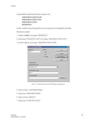 cenidet




          Las propiedades disponibles del bloque jerárquico son:
                  IMPLEMENTATION PATH
                  IMPLEMENTATION TYPE
                  IMPLEMENTATION
                  REFERENCE

          Se pude modificar tanto la propiedad como sus características de desplegado en pantalla.

          Para nuestro ejemplo:

          1.- Escribir “rect01” en el campo “REFERENCE”.

          2.- Seleccionar “SCHEMATIC VIEW” en el campo “IMPLEMENTATION TYPE”.

          3.- Escribir “rect_a” en el campo “IMPLEMENTATION NAME”.




                                  Fig. 37.- Ventana de creación de bloques jerárquicos.


          4.- Pulsar el botón “USER PROPERTIES”.

          5.- Seleccionar “IMPLEMENTATION”.

          6.- Pulsar el botón “DISPLAY”.

          7.- Seleccionar “NAME AND VALUE”




Cadence                                                                                              32
OrCAD REL. 9.2 LITE
 