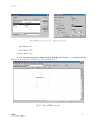 cenidet




                               Fig. 38.- Selección de parámetros a desplegar en pantalla.


          8.- Pulsar el botón “OK”.

          9.- Pulsar el botón “OK”.

          10.- Pulsar el botón “OK”.

         Al cerrar las ventanas aparece en el área de trabajo el apuntador con la forma de “+”, presionando el botón
izquierdo del mouse formamos un cuadro como el mostrado en la figura 39.




                                        Fig. 39.- Cuadro del bloque jerárquico.




Cadence                                                                                                      33
OrCAD REL. 9.2 LITE
 