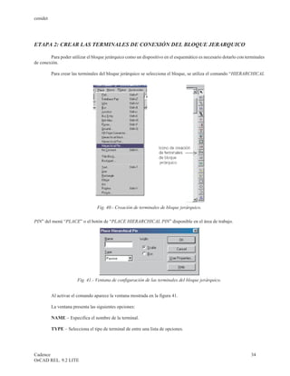 cenidet




ETAPA 2: CREAR LAS TERMINALES DE CONEXIÓN DEL BLOQUE JERARQUICO

        Para poder utilizar el bloque jerárquico como un dispositivo en el esquemático es necesario dotarlo con terminales
de conexión.

          Para crear las terminales del bloque jerárquico se selecciona el bloque, se utiliza el comando “HIERARCHICAL




                                  Fig. 40.- Creación de terminales de bloque jerárquico.

PIN” del menú “PLACE” o el botón de “PLACE HIERARCHICAL PIN” disponible en el área de trabajo.




                       Fig. 41.- Ventana de configuración de las terminales del bloque jerárquico.


          Al activar el comando aparece la ventana mostrada en la figura 41.

          La ventana presenta las siguientes opciones:

          NAME – Especifica el nombre de la terminal.

          TYPE – Selecciona el tipo de terminal de entre una lista de opciones.




Cadence                                                                                                           34
OrCAD REL. 9.2 LITE
 