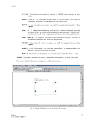 cenidet




                  3 STATE – Terminal de tercer estado. Por ejemplo, el 74LS373 tiene terminales de tercer
                        estado.

                  BIDIRECTIONAL – Una terminal bidireccional puede ser tanto una entrada como una salida.
                        Por ejemplo, la terminal 2 del 74LS245 es de tipo bidireccional.

                  INPUT – Es una terminal donde se aplica una señal. Por ejemplo, las terminales 1 y 2 del
                        74LS00.

                  OPEN COLLECTOR – Una compuerta con salida de colector abierto no incluye la resistencia
                        de colector a Vcc. Se usa esta salida para implementar conexiones “O alambradas”
                        entre los colectores de varias compuertas y utilizar una única resistencia de colector.

                  OPEN EMITER – Una compuerta con salida de emisor abierto no incluye la resistencia de
                        emisor a tierra. La lógica ECL utiliza este tipo de salida.

                  OUTPUT – Terminal por la cual la parte aplica una señal. Por ejemplo, la terminal 3 del
                       74LS00.

                  PASSIVE – Una terminal pasiva está conectada generalmente a un dispositivo pasivo. Un
                        dispositivo pasivo no tiene fuente de energía.

                  POWER – Una terminal de alimentación está conectada o a una fuente de voltaje o a tierra.

          WIDTH – Especifica si la terminal se conecta a una alambre de conexión o a un bus de conexiones.

          Para nuestro ejemplo utilizaremos los siguientes nombres de terminales:




                              Fig. 42.- Bloque jerárquico con sus terminales de conexión.



Cadence                                                                                                           35
OrCAD REL. 9.2 LITE
 
