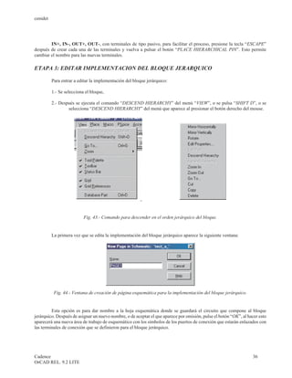 cenidet




        IN+, IN-, OUT+, OUT-, con terminales de tipo pasivo, para facilitar el proceso, presione la tecla “ESCAPE”
después de crear cada una de las terminales y vuelva a pulsar el botón “PLACE HIERARCHICAL PIN”. Esto permite
cambiar el nombre para las nuevas terminales.

ETAPA 3: EDITAR IMPLEMENTACION DEL BLOQUE JERARQUICO

          Para entrar a editar la implementación del bloque jerárquico:

          1.- Se selecciona el bloque,

          2.- Después se ejecuta el comando “DESCEND HIERARCHY” del menú “VIEW”, o se pulsa “SHIFT D”, o se
                  selecciona “DESCEND HIERARCHY” del menú que aparece al presionar el botón derecho del mouse.




                           Fig. 43.- Comando para descender en el orden jerárquico del bloque.


          La primera vez que se edita la implementación del bloque jerárquico aparece la siguiente ventana:




           Fig. 44.- Ventana de creación de página esquemática para la implementación del bloque jerárquico.


         Esta opción es para dar nombre a la hoja esquemática donde se guardará el circuito que compone al bloque
jerárquico. Después de asignar un nuevo nombre, o de aceptar el que aparece por omisión, pulse el botón “OK”, al hacer esto
aparecerá una nueva área de trabajo de esquemático con los símbolos de los puertos de conexión que estarán enlazados con
las terminales de conexión que se definieron para el bloque jerárquico.




Cadence                                                                                                            36
OrCAD REL. 9.2 LITE
 