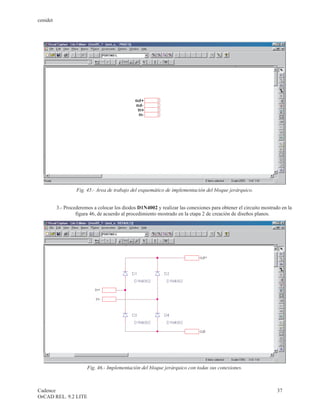 cenidet




                   Fig. 45.- Area de trabajo del esquemático de implementación del bloque jerárquico.


          3.- Procederemos a colocar los diodos D1N4002 y realizar las conexiones para obtener el circuito mostrado en la
                   figura 46, de acuerdo al procedimiento mostrado en la etapa 2 de creación de diseños planos.




                        Fig. 46.- Implementación del bloque jerárquico con todas sus conexiones.



Cadence                                                                                                           37
OrCAD REL. 9.2 LITE
 