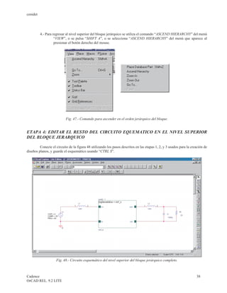 cenidet




          4.- Para regresar al nivel superior del bloque jerárquico se utiliza el comando “ASCEND HIERARCHY” del menú
                    “VIEW”, o se pulsa “SHIFT A”, o se selecciona “ASCEND HIERARCHY” del menú que aparece al
                    presionar el botón derecho del mouse.




                           Fig. 47.- Comando para ascender en el orden jerárquico del bloque.


ETAPA 4: EDITAR EL RESTO DEL CIRCUITO EQUEMATICO EN EL NIVEL SUPERIOR
DEL BLOQUE JERARQUICO

         Conecte el circuito de la figura 48 utilizando los pasos descritos en las etapas 1, 2, y 3 usados para la creación de
diseños planos, y guarde el esquemático usando “CTRL S”.




                    Fig. 48.- Circuito esquemático del nivel superior del bloque jerárquico completo.



Cadence                                                                                                               38
OrCAD REL. 9.2 LITE
 