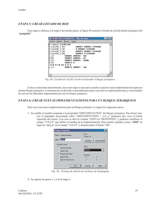 cenidet




ETAPA 5: CREAR LISTADO DE RED

        Esta etapa es idéntica a la etapa 4 del diseño plano, la figura 49 muestra el listado de red del diseño jerárquico del
“ejemplo02”.




                            Fig. 49.- Listado de red del circuito incluyendo el bloque jerárquico.


         Como se mencionó anteriormente, una sexta etapa es necesaria cuando se quieren varias implementaciones para un
mismo bloque jerárquico. A continuación se describe el procedimiento para crear nuevas implementaciones y crear listados
de red con las diferentes implementaciones de un bloque jerárquico.

ETAPA 6: CREAR NUEVAS IMPLEMENTACIONES PARA UN BLOQUE JERARQUICO

          Para crear una nueva implementación para un bloque jerárquico se siguen los siguientes pasos:

          1.- Se cambia el nombre asignado a la propiedad “IMPLEMENTATION” del bloque jerárquico. Para hacer esto,
                   con el apuntador posicionado sobre “IMPLEMENTATION = rect_a” pulsamos dos veces el botón
                   izquierdo del mouse. Con esto se abre la ventana “DISPLAY PROPERTIES” y podemos modificar el
                   campo “VALUE” que define el nombre de la implementación. Para nuestro ejemplo, teclee “ABM” en
                   lugar de “rect_a” en el campo “VALUE” y después pulse el botón “OK”.




                                  Fig. 50.- Ventana de edición de atributos de desplegado.


          2.- Se repiten los pasos 1 y 2 de la etapa 3.



Cadence                                                                                                               39
OrCAD REL. 9.2 LITE
 