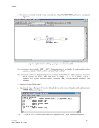 cenidet




          3.- Procedemos a colocar la fuente de voltaje controlada por voltaje “EVALUE/ABM”, tal como se muestra en la
                   figura 51.




                           Fig. 51.- Implementación del bloque jerárquico con elementos ABM.


          Para obtener entre las terminales OUT+ y OUT- el equivalente de un rectificador de onda completa, se debe
                  cambiar el atributo “V(%IN+,%IN-)” por “abs(V(%IN+,%IN-))”

          Para realizar este cambio con el apuntador posicionado sobre el atributo “V(%IN+,%IN-)” pulsamos dos veces el
                   botón izquierdo del mouse, para tener acceso al campo “VALUE” de la ventana “DISPLAY
                   PROPERTIES” y poder realizar el cambio. La función “abs()” realiza la función matemática valor
                   absoluto.

          4.- Repetimos el paso 4 de la etapa 3.

          5.- Repetimos la etapa 5. La figura 52 muestra el listado de red del circuito rectificador con la implementación
                   “ABM” del bloque jerárquico.




          Fig. 52.- Listado de red del circuito rectificador con la implementación “ABM” del bloque jerárquico.


Cadence                                                                                                            40
OrCAD REL. 9.2 LITE
 