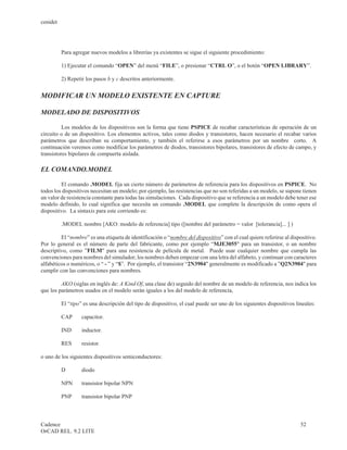 cenidet




          Para agregar nuevos modelos a librerías ya existentes se sigue el siguiente procedimiento:

          1) Ejecutar el comando “OPEN” del menú “FILE”, o presionar “CTRL O”, o el botón “OPEN LIBRARY”.

          2) Repetir los pasos b y c descritos anteriormente.


MODIFICAR UN MODELO EXISTENTE EN CAPTURE

MODELADO DE DISPOSITIVOS

          Los modelos de los dispositivos son la forma que tiene PSPICE de recabar características de operación de un
circuito o de un dispositivo. Los elementos activos, tales como diodos y transistores, hacen necesario el recabar varios
parámetros que describan su comportamiento, y también el referirse a esos parámetros por un nombre corto. A
continuación veremos como modificar los parámetros de diodos, transistores bipolares, transistores de efecto de campo, y
transistores bipolares de compuerta aislada.

EL COMANDO.MODEL

         El comando .MODEL fija un cierto número de parámetros de referencia para los dispositivos en PSPICE. No
todos los dispositivos necesitan un modelo; por ejemplo, las resistencias que no son referidas a un modelo, se supone tienen
un valor de resistencia constante para todas las simulaciones. Cada dispositivo que se referencia a un modelo debe tener ese
modelo definido, lo cual significa que necesita un comando .MODEL que complete la descripción de como opera el
dispositivo. La sintaxis para este corriendo es:

          .MODEL nombre [AKO: modelo de referencia] tipo ([nombre del parámetro = valor [tolerancia]... ] )

         El “nombre” es una etiqueta de identificación o “nombre del dispositivo” con el cual quiere referirse al dispositivo.
Por lo general es el número de parte del fabricante, como por ejemplo “MJE3055" para un transistor, o un nombre
descriptivo, como ”FILM" para una resistencia de película de metal. Puede usar cualquier nombre que cumpla las
convenciones para nombres del simulador; los nombres deben empezar con una letra del alfabeto, y continuar con caracteres
alfabéticos o numéricos, o “ - ” y “$”. Por ejemplo, el transistor “2N3904" generalmente es modificado a ”Q2N3904" para
cumplir con las convenciones para nombres.

         AKO (siglas en inglés de: A Kind Of, una clase de) seguido del nombre de un modelo de referencia, nos indica los
que los parámetros usados en el modelo serán iguales a los del modelo de referencia,

          El “tipo” es una descripción del tipo de dispositivo, el cual puede ser uno de los siguientes dispositivos lineales:

          CAP      capacitor.

          IND      inductor.

          RES      resistor.

o uno de los siguientes dispositivos semiconductores:

          D        diodo

          NPN      transistor bipolar NPN

          PNP      transistor bipolar PNP



Cadence                                                                                                                52
OrCAD REL. 9.2 LITE
 