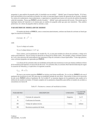 cenidet




preguntan si, para análisis de pequeña señal, el simulador usa un modelo “p híbrido” para el transistor bipolar. Sí lo hace,
pero está incluido en las ecuaciones no lineales, las cuales se usan para llegar al punto de operación de un circuito y después
los valores de conductancia, transconductancia, y capacitancia se guardan para usarse en la sección de análisis de pequeña
señal del simulador. Piense que PSPICE calcula el modelo “p híbrido” para cada transistor del circuito. Pero piense que la
topología interna del transistor es la misma para un análisis de pequeña señal que para uno transitorio. Para análisis
posteriores, los valores de pequeña señal se calculan y usan.

PARAMETROS DE MODELADO DE DIODOS

          El modelo del diodo en PSPICE, como se menciona anteriormente, contiene una fuente de corriente no lineal que
sigue la ecuación de Schockley:

                          æ                    ö
                                        Vj

          Corriente = IS ç e N × V- t
                       ×                     1÷
                            è                    ø

onde

          Vj es el voltaje en la unión

          Vt es el voltaje térmico ( = k T / q)

         Estos valores, con los parámetros de modelo IS y N, se usan para modelar los efectos de corriente y voltaje en la
unión semiconductora. Esto no incluye la operación no lineal de los diodos reales. Por ejemplo, a bajas corrientes (menos
de 1 nA), otros procesos del semiconductor que aumentan el flujo de corrientes se hacen apreciables. Como algo práctico,
estas corrientes pequeñas son ignoradas por PSPICE.

          Los efectos de las corrientes altas son modelados incluyendo una resistencia en serie que intenta combinar el efecto
de la resistencia del material y la inyección de alto nivel. En corrientes altas, la corriente observada del diodo deja de seguir
la ecuación de Schockley y se aproxima a la siguiente ecuación
                                Vj
          I directa = IS e 2×
                       ×        N× Vt



         De nuevo, por razones practicas PSPICE no incluye esta forma modificada. En vez de eso, PSPICE solo usa el
parámetro de resistencia en serie, RS, para tener un modelado limitado de este efecto. Para incluir el efecto de la inyección
de alto nivel, PSPICE utiliza el parámetro IK. En la tabla IV se muestran algunos de los parámetros más usados en la
definición de modelos de diodos. El listado completo de los parámetros disponibles para definir el modelo de un diodo se
encuentran en el anexo B.


                                                Tabla IV.- Parámetros comunes del modelado de diodos.


                                                                                                                   VALOR POR
   PARAMETRO                                               DESCRIPCION                             UNIDADES
                                                                                                                    OMISION

          IS                    Corriente de saturación                                                 Amperios     1e-15

           N                    Coeficiente de Emisión                                                                  1

          BV                    Voltaje de ruptura inverso                                               Voltios     infinito

          RS                    Resistencia parásita del diodo




Cadence                                                                                                                     54
OrCAD REL. 9.2 LITE
 