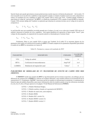 cenidet




función lineal, pero puede aproximarse así para polarizaciones mucho mayores a la barrera de potencial (F ) de la unión. El
error asociado con el uso de la ley cuadrática es algo pequeño (cuando se compara al análisis exacto así como a dispositivos
reales). El resultado de la ley cuadrática se aplica solo cuando VDS es mayor que VGS - Vumbral (donde Vumbral es
equivalente al voltaje de “agotamiento” del JFET, y es fijado por el parámetro VTO), cuando el canal del FET es saturado.
Cuando VDS está por debajo del Vumbral, la expresión que relaciona la corriente de dren con el voltaje de la unión de
compuerta es

          I dren = b ×   ( × 2 ( V-
                                  GS        × )          )
                                         Vumbral - VDS VDS
                                                        2




la cual describe una curva parabólica invertida pasando por el origen y la cual, en su valor pico (cuando VDS está en el
umbral), intersecta la formula de la ley cuadrática. Esta región parabólica de operación se llama región “lineal”; para
voltajes de dren pequeños, la expansión de la ecuación anterior es dominada por el termino lineal.

          I dren = b × × 2 ( V- GS Vumbral VDS
                                      × )

        Finalmente, Idren es cero cuando VGS es menor que Vumbral. En la tabla VI se muestran algunos de los
parámetros más usados en la definición de modelos de JFET. El listado completo de los parámetros disponibles para definir
el modelo de un JFET se encuentran en el anexo B.

                                              Tabla VI.- Parámetros comunes del modelado de JFET.


                                                                                                                VALOR POR
   PARAMETRO                                                 DESCRIPCION                       UNIDADES
                                                                                                                 OMISION

          VTO                         Voltaje de umbral                                             Voltios         0

          BETA                        Coeficiente de transconductancia                          Amp/Volt2          1e-4

     LAMBDA                           Modulación de longitud del canal                              Voltios-1       0


PARAMETROS DE MODELADO DE UN TRANSISTOR DE EFECTO DE CAMPO TIPO MOS
(MOSFET)

           El MOSFET siendo una variante del JFET se rige básicamente por las mismas ecuaciones, sin embargo, por sus
diferencias de construcción en PSPICE se utilizan seis modelos diferentes, estos modelos difieren en la formulación de la
característica I-V. El parámetro “LEVEL” selecciona cual de los modelos se utilizará para la simulación. A continuación se
listan los tipos de modelos disponibles, para mayor información sobre los modelos puede revisar las referencias mostradas
[1], [2], [3], [7], [8] y [10] que aparecen en la página 174 del Manual de Referencia de PSPICE.
                         LEVEL= 1, Modelo Shichman-Hodges,
                         LEVEL= 2, Modelo analítico, basado en la geometría del MOSFET,
                         LEVEL=3, Modelo de canal corto, semi-empírico,
                         LEVEL=4, Modelo BSIM,
                         LEVEL=5, Modelo EKV versión 2.6,
                         LEVEL=6, Modelo BSIM3 versión 2.0,
                         LEVEL=7, Modelo BSIM3 versión 3.1




Cadence                                                                                                                   56
OrCAD REL. 9.2 LITE
 
