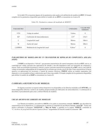 cenidet




        En la tabla VII se muestran algunos de los parámetros más usados en la definición de modelos de JFET. El listado
completo de los parámetros disponibles para definir el modelo de un JFET se encuentran en el anexo B.


                               Tabla VII.- Parámetros comunes del modelado de MOSFET.


                                                                                                              VALOR POR
  PARAMETRO                                   DESCRIPCION                                   UNIDADES
                                                                                                               OMISION

          VTO           Voltaje de umbral                                                     Voltios                0

          KP            Coeficiente de transconductancia                                        A/V2              2.0e-5

           L            Longitud del canal                                                     Metros             100e-6

          W             Ancho del canal                                                        Metros             100e-6

     LAMBDA             Modulación de longitud del canal                                      Voltios-1              0




PARAMETROS DE MODELADO DE UN TRANSISTOR DE BIPOLAR DE COMPUERTA AISLADA
(IGBT)

         El IGBT es un dispositivo “híbrido”, que presenta características de control semejantes a las de un FET, esto es, es
controlado por voltaje, presenta una capacitancia de entrada y una alta impedancia entre sus terminales de compuerta y
emisor. Entre sus terminales de potencia, colector y emisor, presenta características propias de un BJT, esto es, una caída de
voltaje en terminales independiente de la magnitud de la corriente que circula a través de ellas. Estas características lo hacen
atractivo en aplicaciones de inversores y control de motores eléctricos. PSPICE utiliza un modelo matemático del
dispositivo y no un modelo en base a subcircuitos que lo hace mas estable. El listado completo de los parámetros disponibles
para definir el modelo de un IGBT se encuentran en el anexo B.




CAMBIAR LA REFERENCIA DE MODELO.

         En algunas ocasiones se requiere utilizar dispositivos no disponibles en las librerías instaladas en CAPTURE, y se
tienen disponibles librerías o archivos de modelos proporcionados por fabricantes de semiconductores. A continuación se
describirá el procedimiento para crear y utilizar librerías de modelos.



CREAR ARCHIVO DE LIBRERÍA DE MODELOS

         Las librerías de modelos, son archivos ASCII en los cuales se encuentran comando .MODEL que describen las
características de los dispositivos. A continuación se muestra el contenido de una librería llamada “curso.lib”. Teclee este
archivo utilizando el programa “NOTEPAD” o “Bloc de Notas” y guárdelo en la carpeta “PSPICE” contenida en
“C:Archivos de programaOrcadLiteCaptureLibrary” asegurándose de hacerlo usando la extensión “.lib”.




Cadence                                                                                                                  57
OrCAD REL. 9.2 LITE
 