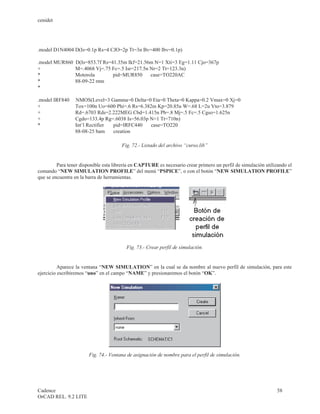cenidet




.model D1N4004 D(Is=0.1p Rs=4 CJO=2p Tt=3n Bv=400 Ibv=0.1p)

.model MUR860    D(Is=853.7f Rs=41.35m Ikf=21.56m N=1 Xti=3 Eg=1.11 Cjo=367p
+                M=.4068 Vj=.75 Fc=.5 Isr=217.5n Nr=2 Tt=123.3n)
*                Motorola        pid=MUR850      case=TO220AC
*                88-09-22 rmn
*

.model IRF840    NMOS(Level=3 Gamma=0 Delta=0 Eta=0 Theta=0 Kappa=0.2 Vmax=0 Xj=0
+                Tox=100n Uo=600 Phi=.6 Rs=6.382m Kp=20.85u W=.68 L=2u Vto=3.879
+                Rd=.6703 Rds=2.222MEG Cbd=1.415n Pb=.8 Mj=.5 Fc=.5 Cgso=1.625n
+                Cgdo=133.4p Rg=.6038 Is=56.03p N=1 Tt=710n)
*                Int’l Rectifier pid=IRFC440    case=TO220
                 88-08-25 bam    creation

                                       Fig. 72.- Listado del archivo “curso.lib”


         Para tener disponible esta librería en CAPTURE es necesario crear primero un perfil de simulación utilizando el
comando “NEW SIMULATION PROFILE” del menú “PSPICE”, o con el botón “NEW SIMULATION PROFILE”
que se encuentra en la barra de herramientas.




                                         Fig. 73.- Crear perfil de simulación.


          Aparece la ventana “NEW SIMULATION” en la cual se da nombre al nuevo perfil de simulación, para este
ejercicio escribiremos “uno” en el campo “NAME” y presionaremos el botón “OK”.




                        Fig. 74.- Ventana de asignación de nombre para el perfil de simulación.




Cadence                                                                                                          58
OrCAD REL. 9.2 LITE
 