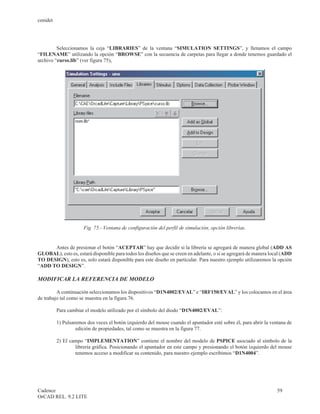 cenidet




         Seleccionamos la ceja “LIBRARIES” de la ventana “SIMULATION SETTINGS”, y llenamos el campo
“FILENAME” utilizando la opción “BROWSE” con la secuencia de carpetas para llegar a donde tenemos guardado el
archivo “curso.lib” (ver figura 75),




                      Fig. 75.- Ventana de configuración del perfil de simulación, opción librerías.


      Antes de presionar el botón “ACEPTAR” hay que decidir si la librería se agregará de manera global (ADD AS
GLOBAL), esto es, estará disponible para todos los diseños que se creen en adelante, o si se agregará de manera local (ADD
TO DESIGN), esto es, solo estará disponible para este diseño en particular. Para nuestro ejemplo utilizaremos la opción
“ADD TO DESIGN”.

MODIFICAR LA REFERENCIA DE MODELO

         A continuación seleccionamos los dispositivos “D1N4002/EVAL” e “IRF150/EVAL” y los colocamos en el área
de trabajo tal como se muestra en la figura 76.

          Para cambiar el modelo utilizado por el símbolo del diodo “D1N4002/EVAL”:

          1) Pulsaremos dos veces el botón izquierdo del mouse cuando el apuntador esté sobre él, para abrir la ventana de
                   edición de propiedades, tal como se muestra en la figura 77.

          2) El campo “IMPLEMENTATION” contiene el nombre del modelo de PSPICE asociado al símbolo de la
                  librería gráfica. Posicionando el apuntador en este campo y presionando el botón izquierdo del mouse
                  tenemos acceso a modificar su contenido, para nuestro ejemplo escribimos “D1N4004”.




Cadence                                                                                                            59
OrCAD REL. 9.2 LITE
 