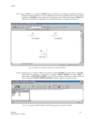 cenidet




          3) El campo “VALUE” no es usado por PSPICE para la simulación, sin embargo, normalmente contiene el
                  nombre del modelo utilizado y su valor es desplegado en el área de esquemático. Para nuestro ejemplo,
                  escribiremos “D1N4004” en este campo, una vez realizados estos cambios, presionamos “CTRL F4” y
                  regresamos a la pantalla de esquemáticos. Los cambios efectuados se visualizan en la figura 78.




                              Fig. 78.- Diodo con cambio de referencia de modelo PSPICE.


          4) Para comprobar que el símbolo de D1 está asociado al modelo D1N4004 de nuestra librería “curso.lib”,
                  seleccionamos el dispositivo, y ejecutamos el comando “PSPICE MODEL” del menú “EDIT”, o
                  seleccionamos “EDIT PSPICE MODEL” en la ventana que aparece al presionar el botón derecho del
                  mouse. El programa PSPICE MODEL EDITOR se ejecuta y aparece la siguiente ventana:




                    Fig. 79.- Programa PSPICE MODEL EDITOR desplegando el modelo D1N4004.



Cadence                                                                                                         61
OrCAD REL. 9.2 LITE
 