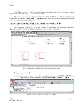 cenidet




         Al diodo D2 y al MOSFET IRF150, les cambiaremos sus referencias de modelo por el de MUR860 e IRF840
respectivamente, repitiendo los pasos 1 a 3 descritos anteriormente.

         Algunas ocasiones solo es necesario cambiar alguno de los parámetros del modelo, para hacer esto utilizamos el
paso 4 descrito anteriormente, PSPICE MODEL EDITOR nos permite modificar los parámetros del modelo y guardar los
cambios en la misma librería o en una diferente.


CREAR NUEVOS MODELOS USANDO PARTE TIPO “BREAKOUT”

       Al esquemático utilizado en la sección anterior le agregaremos los                     siguientes   dispositivos:
“QbreakN/BREAKOUT” y “DbreakZ/BREAKOUT”, tal como se muestra en la figura 80.




                         Fig. 80.- Esquemáticos con dispositivos tipo BREAKOUT agregados.


          Empezaremos con el diodo Zener,

          1) Seleccionamos con el cursor el dispositivo “Dbreak”, ejecutamos el comando “PSPICE MODEL” del menú
                   “EDIT” con lo que aparecerá la siguiente ventana del programa PSPICE MODEL EDITOR.




                                Fig. 81.- Ventana de edición del modelo de “DbreakZ”


Cadence                                                                                                         62
OrCAD REL. 9.2 LITE
 