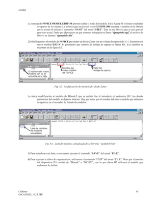cenidet




          La ventana de PSPICE MODEL EDITOR permite editar el texto del modelo. En la figura 81 se tienen resaltadas
                  tres partes de la ventana. La primera que encierra el texto EJEMPLO04 muestra el nombre de la librería
                  que se creará al utilizar el comando “SAVE” del menú “FILE”. Esta es una librería que se crea para el
                  proyecto actual. Dado que el proyecto en que estamos trabajando se llama “ejemplo04.opj” el archivo de
                  librería se llamará “ejemplo04.lib”.

          2) Modifiquemos el modelo de PSPICE para tener un diodo Zener con un voltaje de ruptura de 3.1v. Llamemos al
                  nuevo modelo DZ31V. El parámetro que controla el voltaje de ruptura se llama BV. Los cambios se
                  muestran en la figura 82.




                                   Fig. 82.- Modificación del modelo del diodo Zener.


          La única modificación al modelo de DbreakZ que se realizó fue el introducir el parámetro BV, los demás
                  parámetros del modelo se dejaron intactos. Hay que notar que el nombre del nuevo modelo que editamos
                  no aparece en el recuadro de listado de modelos.




                          Fig. 83.- Lista de modelos actualizada de la librería “ejemplo04.lib”


          3) Para actualizar esta lista, es necesario ejecutar el comando “SAVE” del menú “FILE”.

          4) Para regresar al editor de esquemáticos, utilizamos el comando “EXIT” del menú “FILE”. Note que el nombre
                   del dispositivo D3 cambió de “Dbreak” a “DZ31V”, con lo que ahora D3 utilizará el modelo que
                   acabamos de definir.




Cadence                                                                                                          63
OrCAD REL. 9.2 LITE
 