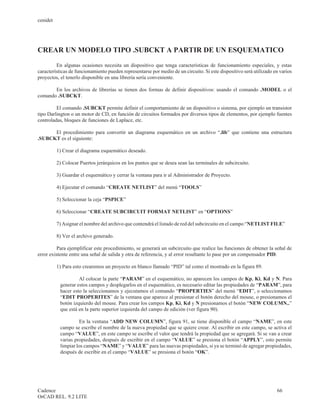 cenidet




CREAR UN MODELO TIPO .SUBCKT A PARTIR DE UN ESQUEMATICO

         En algunas ocasiones necesita un dispositivo que tenga características de funcionamiento especiales, y estas
características de funcionamiento pueden representarse por medio de un circuito. Si este dispositivo será utilizado en varios
proyectos, el tenerlo disponible en una librería sería conveniente.

       En los archivos de librerías se tienen dos formas de definir dispositivos: usando el comando .MODEL o el
comando .SUBCKT.

         El comando .SUBCKT permite definir el comportamiento de un dispositivo o sistema, por ejemplo un transistor
tipo Darlington o un motor de CD, en función de circuitos formados por diversos tipos de elementos, por ejemplo fuentes
controladas, bloques de funciones de Laplace, etc.

      El procedimiento para convertir un diagrama esquemático en un archivo “.lib” que contiene una estructura
.SUBCKT es el siguiente:

          1) Crear el diagrama esquemático deseado.

          2) Colocar Puertos jerárquicos en los puntos que se desea sean las terminales de subcircuito.

          3) Guardar el esquemático y cerrar la ventana para ir al Administrador de Proyecto.

          4) Ejecutar el comando “CREATE NETLIST” del menú “TOOLS”

          5) Seleccionar la ceja “PSPICE”

          6) Seleccionar “CREATE SUBCIRCUIT FORMAT NETLIST” en “OPTIONS”

          7) Asignar el nombre del archivo que contendrá el listado de red del subcircuito en el campo “NETLIST FILE”

          8) Ver el archivo generado.

         Para ejemplificar este procedimiento, se generará un subcircuito que realice las funciones de obtener la señal de
error existente entre una señal de salida y otra de referencia, y al error resultante lo pase por un compensador PID.

          1) Para esto crearemos un proyecto en blanco llamado “PID” tal como el mostrado en la figura 89.

                    Al colocar la parte “PARAM” en el esquemático, no aparecen los campos de Kp, Ki, Kd y N. Para
           generar estos campos y desplegarlos en el esquemático, es necesario editar las propiedades de “PARAM”, para
           hacer esto la seleccionamos y ejecutamos el comando “PROPERTIES” del menú “EDIT”, o seleccionamos
           “EDIT PROPERITES” de la ventana que aparece al presionar el botón derecho del mouse, o presionamos el
           botón izquierdo del mouse. Para crear los campos Kp, Ki, Kd y N presionamos el botón “NEW COLUMN..”
           que está en la parte superior izquierda del campo de edición (ver figura 90).

                    En la ventana “ADD NEW COLUMN”, figura 91, se tiene disponible el campo “NAME”, en este
           campo se escribe el nombre de la nueva propiedad que se quiere crear. Al escribir en este campo, se activa el
           campo “VALUE”, en este campo se escribe el valor que tendrá la propiedad que se agregará. Si se van a crear
           varias propiedades, después de escribir en el campo “VALUE” se presiona el botón “APPLY”, esto permite
           limpiar los campos “NAME” y “VALUE” para las nuevas propiedades, si ya se terminó de agregar propiedades,
           después de escribir en el campo “VALUE” se presiona el botón “OK”.




Cadence                                                                                                              66
OrCAD REL. 9.2 LITE
 