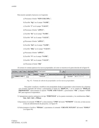 cenidet




          Para nuestro ejemplo el proceso es el siguiente:

                   a) Presionar el botón “NEW COLUMN..”,

                   b) Escribir “Kp” en el campo “NAME”,

                   c) Escribir “3” en el campo “VALUE”,

                   d) Presionar el botón “APPLY”,

                   e) Escribir “Ki” en el campo “NAME”,

                   f) Escribir “14” en el campo “VALUE”,

                   g) Presionar el botón “APPLY”,

                   h) Escribir “Kd” en el campo “NAME”,

                   i) Escribir “40m” en el campo “VALUE”,

                   g) Presionar el botón “APPLY”,

                   k) Escribir “N” en el campo “NAME”,

                   l) Escribir “10” en el campo “VALUE”,

                   m) Presionar el botón “OK”

          Al cerrarse la ventana aparecen las nuevas propiedades, tal como se muestra en la parte derecha de la figura 92.




                         Fig. 92.- Ventana de edición de propiedades con las nuevas propiedades.


                   Para poder visualizar y modificar estas propiedades desde el esquemático seleccionamos las columnas
           con el botón izquierdo del mouse y presionamos el botón de “DISPLAY..”, en la ventana de “DISPLAY
           PROPERTIES” seleccionamos la opción “NAME AND VALUE” y presionamos “OK” y después “CTLF
           F4” para regresar al esquemático.

          2) Agregaremos puertos jerárquicos de tipo “PORTNO-R” en los puntos mostrados y los nombraremos Out+,
                  Out-, Ref+, Ref- y PIDout.

          3) Ejecutamos el comando “CTRL S” y seleccionamos “2 PID” del menú “WINDOW”. Con esto, se tiene acceso
                   al área de administración de proyectos, ver figura 93.

          4) Seleccionamos el archivo “PID.dsn” y ejecutamos el comando “CREATE NETLIST” del menú “TOOLS”
                   (ver figura 94).




Cadence                                                                                                             68
OrCAD REL. 9.2 LITE
 
