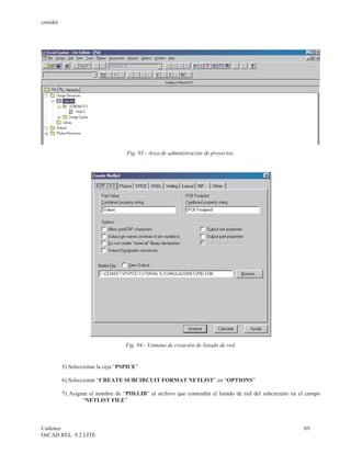 cenidet




                                    Fig. 93.- Area de administración de proyectos.




                                   Fig. 94.- Ventana de creación de listado de red.


          5) Seleccionar la ceja “PSPICE”

          6) Seleccionar “CREATE SUBCIRCUIT FORMAT NETLIST” en “OPTIONS”

          7) Asignar el nombre de “PID.LIB” al archivo que contendrá el listado de red del subcircuito en el campo
                  “NETLIST FILE”



Cadence                                                                                                    69
OrCAD REL. 9.2 LITE
 