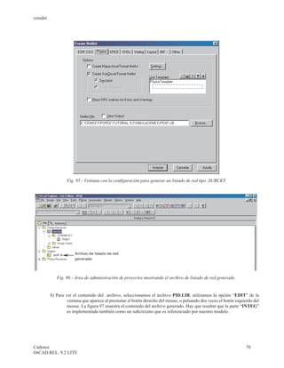 cenidet




                   Fig. 95.- Ventana con la configuración para generar un listado de red tipo .SUBCKT




             Fig. 96.- Area de administración de proyectos mostrando el archivo de listado de red generado.


          8) Para ver el contenido del archivo, seleccionamos el archivo PID.LIB, utilizamos la opción “EDIT” de la
                   ventana que aparece al presionar el botón derecho del mouse, o pulsando dos veces el botón izquierdo del
                   mouse. La figura 97 muestra el contenido del archivo generado. Hay que resaltar que la parte “INTEG”
                   es implementada también como un subcircuito que es referenciado por nuestro modelo.




Cadence                                                                                                            70
OrCAD REL. 9.2 LITE
 