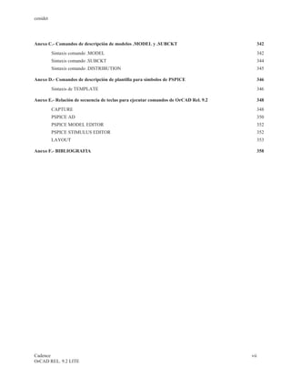 cenidet




Anexo C.- Comandos de descripción de modelos .MODEL y .SUBCKT                          342
          Sintaxis comando .MODEL                                                          342
          Sintaxis comando .SUBCKT                                                     344
          Sintaxis comando .DISTRIBUTION                                               345

Anexo D.- Comandos de descripción de plantilla para símbolos de PSPICE                 346
          Sintaxis de TEMPLATE                                                             346

Anexo E.- Relación de secuencia de teclas para ejecutar comandos de OrCAD Rel. 9.2     348
          CAPTURE                                                                       348
          PSPICE AD                                                                     350
          PSPICE MODEL EDITOR                                                           352
          PSPICE STIMULUS EDITOR                                                       352
          LAYOUT                                                                        353

Anexo F.- BIBLIOGRAFIA                                                                  358




Cadence                                                                              vii
OrCAD REL. 9.2 LITE
 