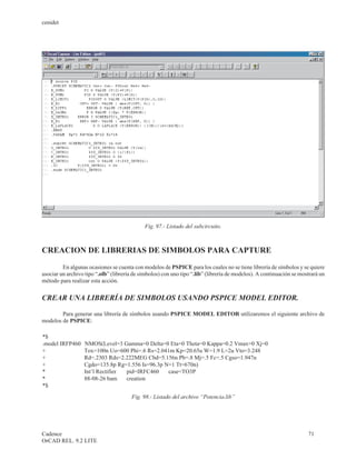 cenidet




                                             Fig. 97.- Listado del subcircuito.



CREACION DE LIBRERIAS DE SIMBOLOS PARA CAPTURE

         En algunas ocasiones se cuenta con modelos de PSPICE para los cuales no se tiene librería de símbolos y se quiere
asociar un archivo tipo “.olb” (librería de símbolos) con uno tipo “.lib” (librería de modelos). A continuación se mostrará un
método para realizar esta acción.


CREAR UNA LIBRERÍA DE SIMBOLOS USANDO PSPICE MODEL EDITOR.

        Para generar una librería de símbolos usando PSPICE MODEL EDITOR utilizaremos el siguiente archivo de
modelos de PSPICE:

*$
.model IRFP460    NMOS(Level=3 Gamma=0 Delta=0 Eta=0 Theta=0 Kappa=0.2 Vmax=0 Xj=0
+                 Tox=100n Uo=600 Phi=.6 Rs=2.041m Kp=20.65u W=1.9 L=2u Vto=3.248
+                 Rd=.2303 Rds=2.222MEG Cbd=5.156n Pb=.8 Mj=.5 Fc=.5 Cgso=1.947n
+                 Cgdo=135.8p Rg=1.556 Is=96.3p N=1 Tt=670n)
*                 Int’l Rectifier pid=IRFC460    case=TO3P
*                 88-08-26 bam    creation
*$
                                        Fig. 98.- Listado del archivo “Potencia.lib”




Cadence                                                                                                               71
OrCAD REL. 9.2 LITE
 