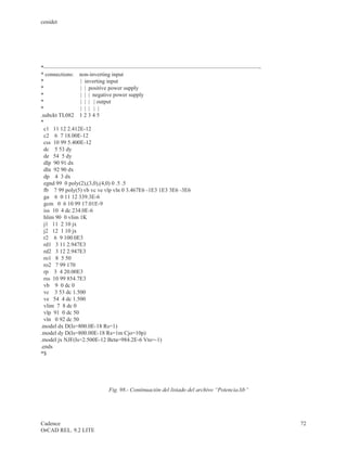 cenidet




*——————————————————————————————————————-
* connections: non-inverting input
*                | inverting input
*                | | positive power supply
*                | | | negative power supply
*                | | | | output
*                | | | | |
.subckt TL082 1 2 3 4 5
*
  c1 11 12 2.412E-12
  c2 6 7 18.00E-12
  css 10 99 5.400E-12
  dc 5 53 dy
  de 54 5 dy
  dlp 90 91 dx
  dln 92 90 dx
  dp 4 3 dx
  egnd 99 0 poly(2),(3,0),(4,0) 0 .5 .5
  fb 7 99 poly(5) vb vc ve vlp vln 0 3.467E6 -1E3 1E3 3E6 -3E6
  ga 6 0 11 12 339.3E-6
  gcm 0 6 10 99 17.01E-9
  iss 10 4 dc 234.0E-6
  hlim 90 0 vlim 1K
  j1 11 2 10 jx
  j2 12 1 10 jx
  r2 6 9 100.0E3
  rd1 3 11 2.947E3
  rd2 3 12 2.947E3
  ro1 8 5 50
  ro2 7 99 170
  rp 3 4 20.00E3
  rss 10 99 854.7E3
  vb 9 0 dc 0
  vc 3 53 dc 1.500
  ve 54 4 dc 1.500
  vlim 7 8 dc 0
  vlp 91 0 dc 50
  vln 0 92 dc 50
.model dx D(Is=800.0E-18 Rs=1)
.model dy D(Is=800.00E-18 Rs=1m Cjo=10p)
.model jx NJF(Is=2.500E-12 Beta=984.2E-6 Vto=-1)
.ends
*$




                      Fig. 98.- Continuación del listado del archivo “Potencia.lib”




Cadence                                                                               72
OrCAD REL. 9.2 LITE
 