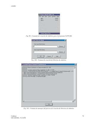 cenidet




                      Fig. 99.- Comando de creación de símbolos para el programa CAPTURE.




                             Fig. 100.- Ventana de creación de librerías de símbolos.




                Fig. 101.- Ventana de mensajes del proceso de creación de librerías de símbolos.



Cadence                                                                                            74
OrCAD REL. 9.2 LITE
 