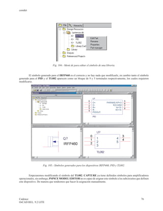 cenidet




                              Fig. 104.- Menú de para editar el símbolo de una librería.


        El símbolo generado para el IRFP460 es el correcto y no hay nada que modificarle, en cambio tanto el símbolo
generado para el PID y el TL082 aparecen como un bloque de 9 y 5 terminales respectivamente, los cuales requieren
modificarse.




                     Fig. 105.- Símbolos generados para los dispositivos IRFP460, PID y TL082.


         Empezaremos modificando el símbolo del TL082. CAPTURE ya tiene definidos símbolos para amplificadores
operacionales, sin embargo, PSPICE MODEL EDITOR no es capaz de asignar este símbolo a los subcircuitos que definen
este dispositivo. De manera que tendremos que hacer la asignación manualmente.




Cadence                                                                                                      76
OrCAD REL. 9.2 LITE
 