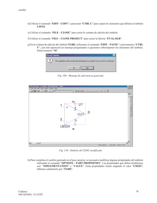 cenidet




          d) Utilizar el comando “EDIT – COPY” o presionar “CTRL C” para copiar los elementos que definen al símbolo
                    LM324.

          e) Utilizar el comando “FILE – CLOSE” para cerrar la ventana de edición del símbolo.

          f) Utilizar el comando “FILE – CLOSE PROJECT” para cerrar la librería “EVAL.OLB”.

          g) En la ventana de edición del símbolo TL082, utilizamos el comando “EDIT – PASTE” o presionamos “CTRL
                    V”, con esto aparecerá un mensaje preguntando si queremos sobreimponer los elementos del símbolo.
                    Seleccionamos “SI”.




                                       Fig. 109.- Mensaje de advertencia generado.




                                        Fig. 110.- Símbolo del TL082 modificado.


          h) Para completar el cambio generado en el paso anterior, es necesario modificar algunas propiedades del símbolo
                   utilizando el comando “OPTIONS – PART PROPERTIES”. Las propiedades que deben modificarse
                   son: “IMPLEMENTATION” y “VALUE”. Estas propiedades tienen asignado el valor “LM324”,
                   debemos substituirlo por “TL082”.




Cadence                                                                                                            78
OrCAD REL. 9.2 LITE
 