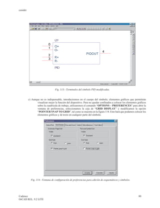 cenidet




                                   Fig. 113.- Terminales del símbolo PID modificadas.


          c) Aunque no es indispensable, introduciremos en el cuerpo del símbolo, elementos gráficos que permitirán
                 visualizar mejor la función del dispositivo. Para no quedar confinados a colocar los elementos gráficos
                 sobre la cuadrícula de trabajo, utilizaremos el comando “OPTIONS – PREFERENCES” para abrir la
                 ventana de preferencias, seleccionamos la ceja de “GRID DISPLAY” y modificamos la opción
                 “POINTER SNAP TO GRID”, tal como se muestra en la figura 114. Esto hará que podamos colocar los
                 elementos gráficos y de texto en cualquier parte del símbolo.




            Fig. 114.- Ventana de configuración de preferencias para edición de esquemáticos y símbolos.




Cadence                                                                                                          80
OrCAD REL. 9.2 LITE
 