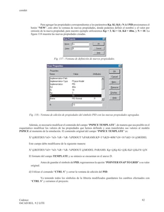 cenidet




                    Para agregar las propiedades correspondientes a los parámetros Kp, Ki, Kd y N del PID presionamos el
           botón “NEW”, esto abre la ventana de nuevas propiedades, donde podemos definir el nombre y el valor por
           omisión de la nueva propiedad, para nuestro ejemplo utilizaremos Kp = 3, Ki = 14, Kd = 40m, y N = 10. La
           figura 118 muestra las nuevas propiedades creadas.




                                  Fig. 117.- Ventana de definición de nuevos propiedades.




          Fig. 118.- Ventana de edición de propiedades del símbolo PID con las nuevas propiedades agregadas.


       Además, es necesario modificar el contenido del campo “PSPICE TEMPLATE”, de manera que sea posible en el
esquemático modificar los valores de las propiedades que hemos definido y sean transferidos sus valores al modelo
PSPICE al momento de la simulación. El contenido original del campo “PSPICE TEMPLATE” es:

          X^@REFDES %O+ %O- %R+ %R- %PIDOUT %PARAMS:KP=3 %KD=40M %N=10 %KI=14 @MODEL

          Este campo debe modificarse de la siguiente manera:

          X^@REFDES %O+ %O- %R+ %R- %PIDOUT @MODEL PARAMS: Kp=@Kp Ki=@Ki Kd=@Kd N=@N

          El formato del campo TEMPLATE y su sintaxis se encuentan en el anexo D.

                       Antes de guardar el símbolo del PID, regresaremos la opción “POINTER SNAP TO GRID” a su valor
           original.

          d) Utilizar el comando “CTRL S” y cerrar la ventana de edición del PID.

                 Ya teniendo todos los símbolos de la librería modificados guardamos los cambios efectuados con
           “CTRL S” y cerramos el proyecto.




Cadence                                                                                                          82
OrCAD REL. 9.2 LITE
 